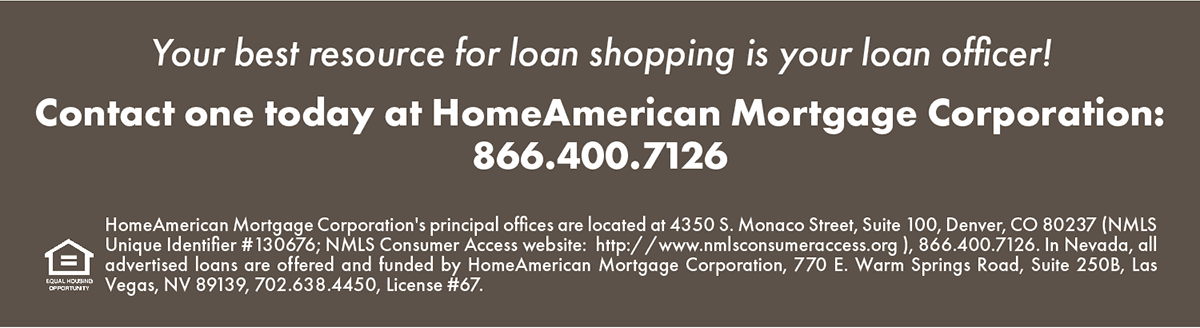 Your best resource for loan shopping is your loan officer!
Contact one today at HomeAmerican Mortgage Corporation: 866.400.7126

HomeAmerican Mortgage Corporation's principal offices are located at 4350 S. Monaco Street, Suite 100, Denver, CO 80237 (NMLS Unique Identifier #130676; NMLS Consumer Access website: http://www.nmlsconsumeraccess.org), 866.400.7126. In Nevada, all advertised loans are offered and funded by HomeAmerican Mortgage Corporation, 770 E. Warm Springs Road, Suite 250B, Las Vegas, NV 89139, 702.638.4450, License #67.